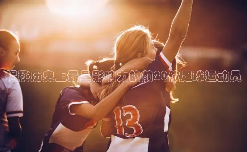 8868体育app官方网站百度人工翻译揭秘历史上最具影响力的前20位足球运动员