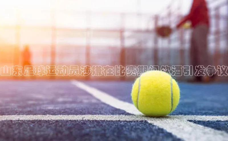 8868体育官网百度技术学院山东足球运动员涉嫌在比赛期间饮酒引发争议