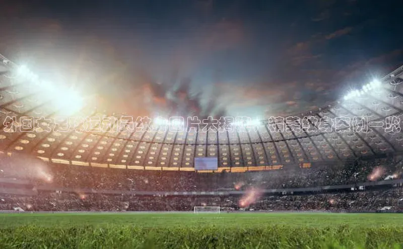 8868体育登陆入口百度百聘外国女足球运动员纹身图片大揭秘，精美纹身案例一览