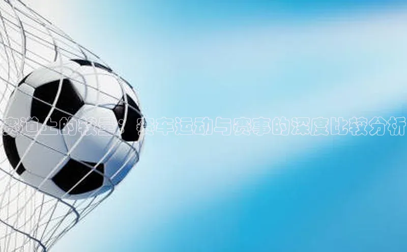8868体育官方app下载百度游戏开放平台赛道上的较量：赛车运动与赛事的深度比较分析