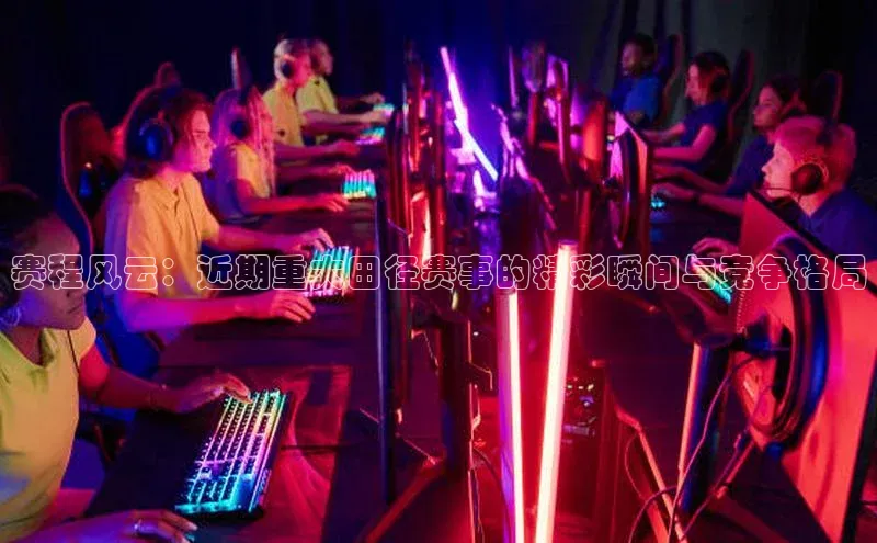 赛程风云：近期重大田径赛事的精彩瞬间与竞争格局