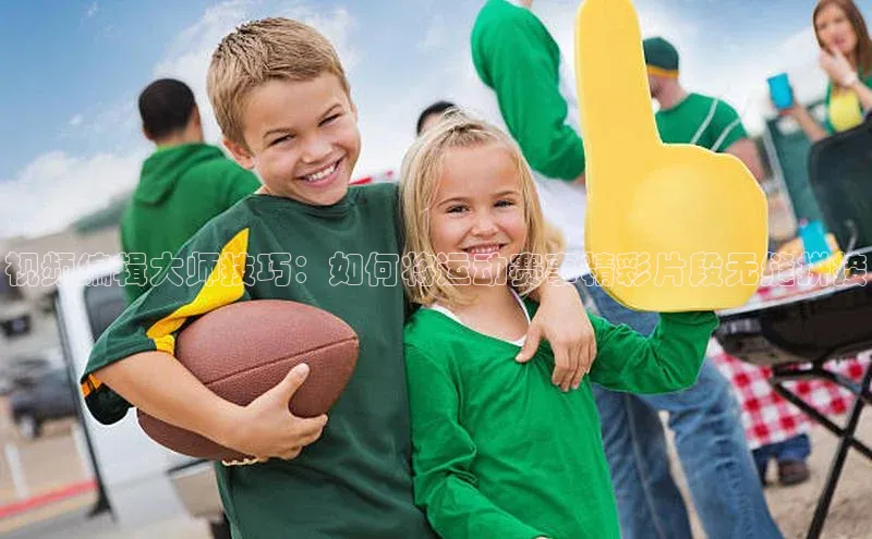 视频编辑大师技巧：如何将运动赛事精彩片段无缝拼接