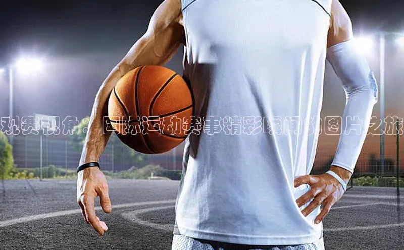 观赛视角：国际运动赛事精彩瞬间的图片之旅