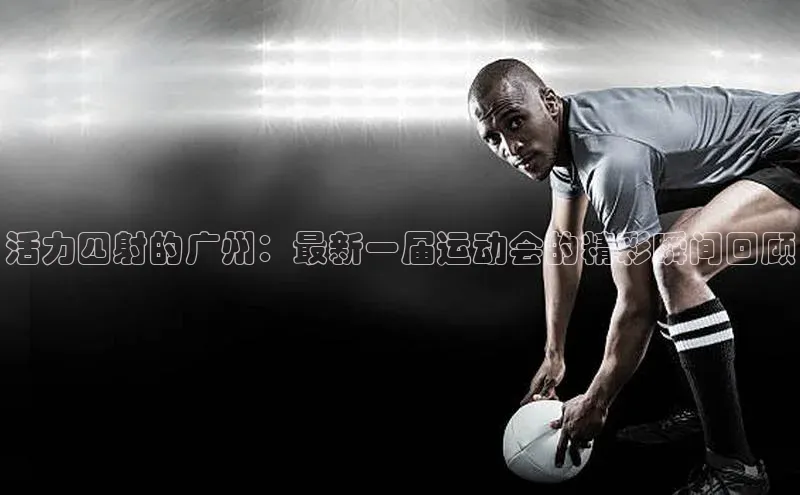 活力四射的广州：最新一届运动会的精彩瞬间回顾